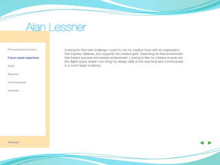 Alan Lessner
Professional summary       Looking for that next challenge. I want to mix my creative force with an organization
                           that inspires, believes, and supports the creative spirit. Searching for that environment
Future career objectives   that fosters success and breeds achievement. Looking to flex my creative muscle into
                           the digital space where I can bring my design skills to the next level and communicate
Skills                     to a much larger audience.

Resume

Achievements

Samples

	




Contact
                                                                                                                       ◀ ▶
 