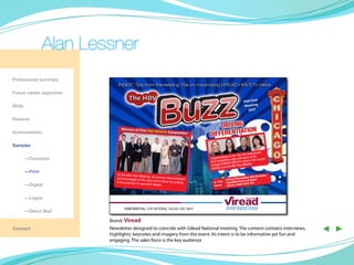 Alan Lessner
Professional summary

Future career objectives

Skills

Resume

                                 Winners of First To
Achievements                                              p Honors Compe
                                                                         tition


Samples
                                                                                                                          have proven
                                                                                                              the TSs who
	—Concepts                                                                               Congra tulations to ge with some of the
                                                                                                       itive ed               the country
                                                                                         their compet EAD HBV:ETV ratios in
                                                                                                     IR
                                                                                          strongest V the Mid-Year Meeting
                                                                                          leading up to
	—Print
                               At the Mid-Year M                                                                                           ce
                                                    eeting, all winners                                                            Resistan
                              top knowledge of                          demonstrated                                entiation With
                                                   the data and a talen                             • Driving Differ h and Impact
                              it into practice in to
                                                     pnotch details.
                                                                         t for putting      In This • Expanding ReacGame Plan
	        —Digital                                                                           Issu e: • Opinion Leader



	        —Logos

                                    confidential: for internal gilead use only.
	        —Direct Mail

                           Brand: Viread
Contact                    Newsletter designed to coincide with Gilead National meeting. The content contains interviews,
                           highlights, keynotes and imagery from the event. Its intent is to be informative yet fun and
                                                                                                                                                ◀ ▶
                           engaging. The sales force is the key audience
 