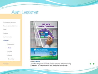 Alan Lessner
Professional summary

Future career objectives

Skills

Resume

Achievements

Samples

	—Concepts

	—Print

	        —Digital

	        —Logos

	        —Direct Mail

                           Brand: Claritin
Contact                    Journal ad designed to work with existing campaign while announcing
                           a new flavor for children’s Claritin. Also re purposed as direct mail.
                                                                                                    ◀ ▶
 