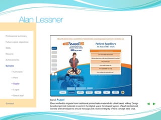 Alan Lessner
Professional summary

Future career objectives

Skills

Resume

Achievements

Samples

	—Concepts

	—Print

	—Digital

	        —Logos

	        —Direct Mail

                           Brand: Asacol
Contact                    Client wished to migrate from traditional printed sales materials to tablet based selling. Design
                           based on printed materials to work in the digital space. Developed layouts of each section and
                                                                                                                               ◀ ▶
                           worked with developer to ensure message and creative integrity of new concept were kept.
 