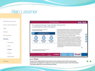 Alan Lessner
Professional summary

Future career objectives

Skills

Resume

Achievements

Samples

	—Concepts

	—Print

	—Digital

	        —Logos

	        —Direct Mail

                           Brand: Viread
Contact                    Design of this Digital Sales Aid was based on the printed version while incorporating
                           many levels of navigation to make for a much more fluid presentation of the information.
                                                                                                                      ◀ ▶
                           The design called for a very clinical look and feel.
 