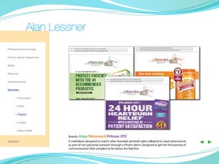 Alan Lessner
Professional summary

Future career objectives

Skills

Resume

Achievements

Samples

	—Concepts

	—Print

	—Digital

	        —Logos

	        —Direct Mail

                           Brands: Align/Metamucil/Prilosec OTC
Contact                    E-mail blasts designed to match other branded (printed) sales collateral to reach pharmacists
                           as part of non-personal outreach through e-Pharm alerts. Designed to get the first priority of
                                                                                                                            ◀ ▶
                           communication (free samples) to be above the fold line
 