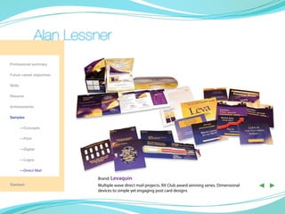 Alan Lessner
Professional summary

Future career objectives

Skills

Resume

Achievements

Samples
                                                                 Direct Mail

	—Concepts

	—Print

	        —Digital
                                                                                                            Direct Mail

	        —Logos

	        —Direct Mail

                           Brand: Levaquin
Contact                    Multiple wave direct mail projects. RX Club award winning series. Dimensional
                           devices to simple yet engaging post card designs    Direct Mail
                                                                                                           ◀ ▶
 