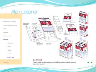 with Magnet closure
                                                                                                                                                                                                                                       6”




                                                                                                                                                     magnet under paper
                                                                                                                                                     for secure closure            DVD held in place



                Alan Lessner
                                                                                                                                                                                   by foam button

                                                                                                                                                                                                            ation
                                                                                                                                                                                                       educ
                                                                                                                                                                                                  tient deo
                                                                                                                                                                                                Pa vi
                           Patient Starter Kit -Schematic                                                                                                                                              ”
                                                                                                                                                                                                4.625
                                                                                           6”


                                      Contents of Kit
                                                                                                                                                                   Kit closed                                               ree
Professional summary                                                                                                                                                                                                   nth F
                                                                                                                                                                   showing                                         1 mo pon
                                                DVD held in place
                                                                                                                    9”                                             where to lift                                      Cou
                           magnet under paper
                           for secure closure   by foam button
Future career objectives                                                                                                 7”

                                                                    n
                                                              ucatio
                                                        nt ed
                                                   Patie video                                                                  1.75”
Skills
                                                                                                                               1.25”                                                                        Coupon and
                                                         ”
                                                    4.625                                                                                                                                                   Patient reminder card
                                                                                                                                                                                                            (Cling-Z) (3.5” x 5.25”)
Resume                                                                                                                        Viread                                                                        fit in pocket
                                                                                                                              pill box        Kit closed
                                                                                ree                                                           showing spine
                                                                           nth F
                                                                       1 mo pon
Achievements                                                              Cou


                                                                                                                              Pill box sits
Samples                                                                                                                       in well.



                                                                Coupon and                                                                                                                                              1.25”
	—Concepts                                                      Patient reminder card           Patient education
                                                                (Cling-Z) (3.5” x 5.25”)        brochure covers
                                                                fit in pocket                   pill box

	—Print

	        —Digital

	        —Logos

	        —Direct Mail                                                                                                                                            3.75”
                                                                                                                                                              3 boxes depth

                                                   Brand: Viread
Contact                                            Patient starter kit with attached pill holder premium, multipleBOX
                                                   presented to client
                                                                                              1.25”            PILL
                                                                                                                7”
                                                                                                                    options
                                                                                                                                                    1.75”
                                                                                                                                                                                                             ◀ ▶
 