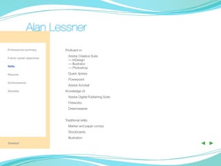 Alan Lessner
Professional summary       Proficient in:
                             Adobe Creative Suite
Future career objectives
                             — InDesign
                             — Illustrator
Skills
                             — Photoshop

Resume                       Quark Xpress
                             Powerpoint
Achievements
                             Adobe Acrobat
Samples                    Knowledge of:
                             Adobe Digital Publishing Suite
	
                             Fireworks
                             Dreamweaver


                           Traditional skills:
                             Marker and paper comps
                             Storyboards
                             Illustration
Contact                                                       ◀ ▶
 