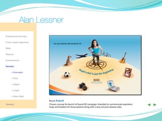 Alan Lessner
Professional summary

Future career objectives
                               For your patients with moderate UC…

Skills

Resume

Achievements

Samples
                                                             Ra                                g
                                                               pid
                                                                   relie                 inn in
	        —Concepts
                                                                        f is just the beg

	        —Print
                                                                             800
                                                                         DELAYED-RELEASE TABLETS
	        —Digital

	        —Logos

	        —Direct Mail

                           Brand: Asacol
Contact                    Chosen concept for launch of Asacol HD campaign. Intended to communicate aspiration,
                           hope and freedom for those patients living with a very intrusive disease state.
                                                                                                                  ◀ ▶
 