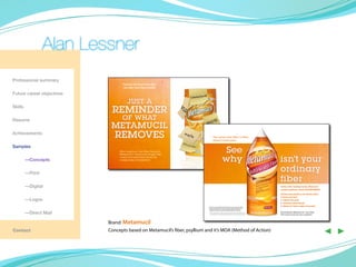 Alan Lessner
Professional summary
                                  Patients still don’t think fiber
                                   can offer more than motility

Future career objectives
                                      JUST A
Skills
                            REMINDER
Resume                            OF WHAT
                            METAMUCIL
Achievements
                              REMOVES                                                The notion that fiber is fiber–
                                                                                     doesn’t hold water



                                                                                                        See
Samples
                                Only psyllium, the fiber found in



                                                                                                       why
                                Metamucil®, forms a thick gel that


	        —Concepts
                                •traps and removes bile acids
                                •helps lower cholesterol1
                                                                                                                                                              isn’t your
	        —Print
                                                                                                                                                              ordinary
                                                                                                                                                              fiber
	        —Digital                                                                                                                                             Unlike other leading brands, Metamucil
                                                                                                                                                              contains psyllium, which retains water

                                                                                                                                                              and because psyllium can absorb water,
                                                                                                                                                              it forms a gel and
	        —Logos                                                                                                                                               ✓ softens the stool
                                                                                                                                                              ✓ increases stool volume
                                                                          * Diets low in saturated fat and cholesterol that include 7 grams of soluble
                                                                                                                                                              ✓ allows for faster, easier movement
                                                                            fiber per day from psyllium husk may reduce the risk of heart disease by
                                                                            lowering cholesterol. One serving of Metamucil psyllium powder or


	        —Direct Mail
                                                                            capsules has at least 2.1 grams of this soluble fiber. Use as directed.
                                                                            † Thisstatement has not been evaluated by the Food and Drug Administration.
                                                                                                                                                              Recommend Metamucil—the fiber
                                                                             This product is not intended to diagnose, treat, cure, or prevent any disease.   that does more for your patients



                           Brand: Metamucil
Contact                    Concepts based on Metamucil’s fiber, psyllium and it’s MOA (Method of Action)
                                                                                                                                                                                                       ◀ ▶
 