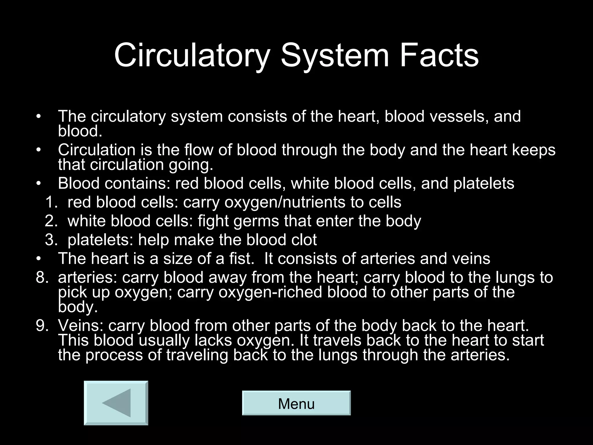 Circulatory System Facts The circulatory system consists of the heart, blood vessels, and blood. Circulation is the flow of blood through the body and the heart keeps that circulation going. Blood contains: red blood cells, white blood cells, and platelets 1.  red blood cells: carry oxygen/nutrients to cells 2.  white blood cells: fight germs that enter the body 3.  platelets: help make the blood clot The heart is a size of a fist.  It consists of arteries and veins arteries: carry blood away from the heart; carry blood to the lungs to pick up oxygen; carry oxygen-riched blood to other parts of the body. Veins: carry blood from other parts of the body back to the heart. This blood usually lacks oxygen. It travels back to the heart to start the process of traveling back to the lungs through the arteries. Menu 