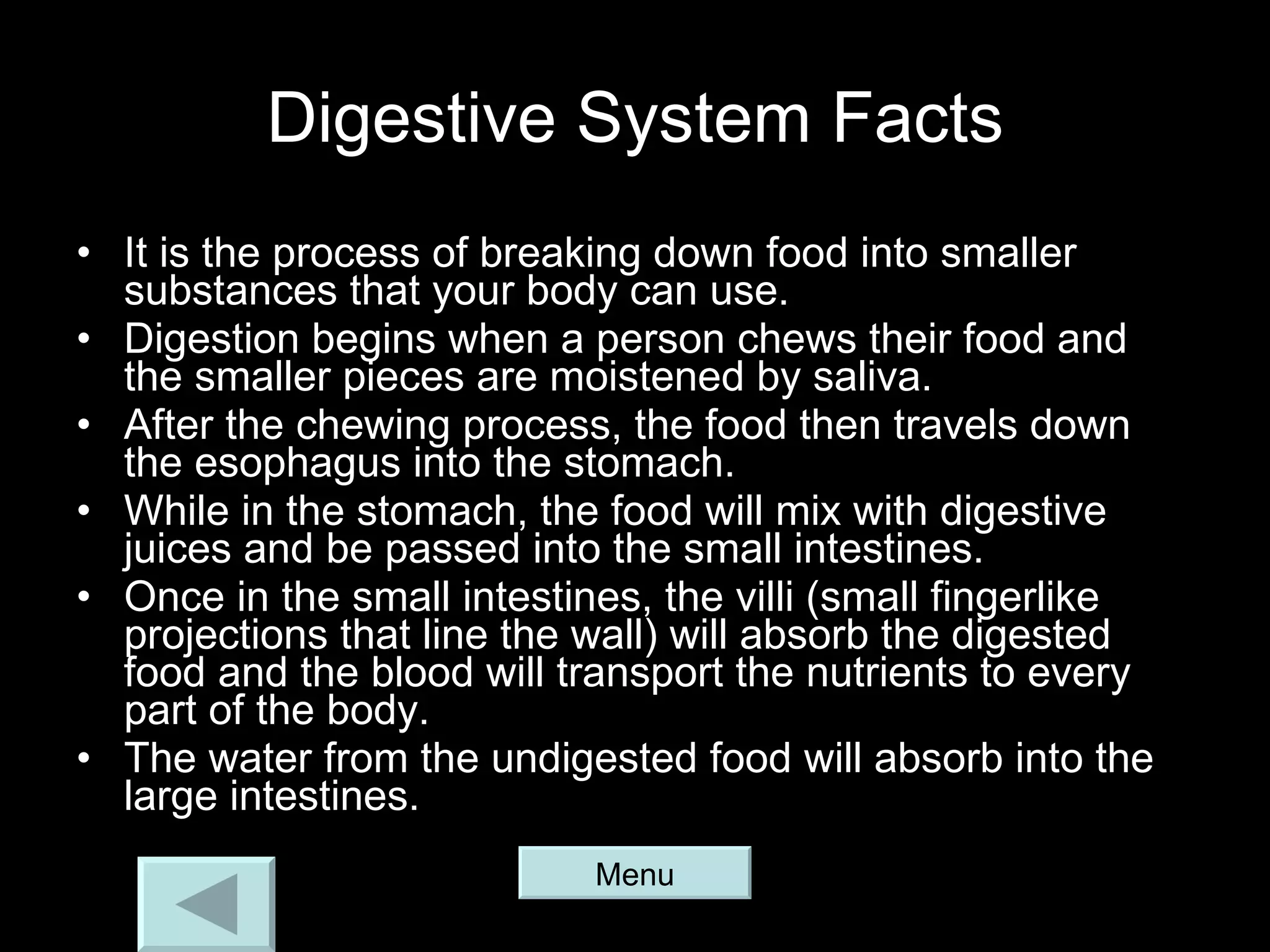 Digestive System Facts It is the process of breaking down food into smaller substances that your body can use. Digestion begins when a person chews their food and the smaller pieces are moistened by saliva. After the chewing process, the food then travels down the esophagus into the stomach. While in the stomach, the food will mix with digestive juices and be passed into the small intestines. Once in the small intestines, the villi (small fingerlike projections that line the wall) will absorb the digested food and the blood will transport the nutrients to every part of the body. The water from the undigested food will absorb into the large intestines. Menu 