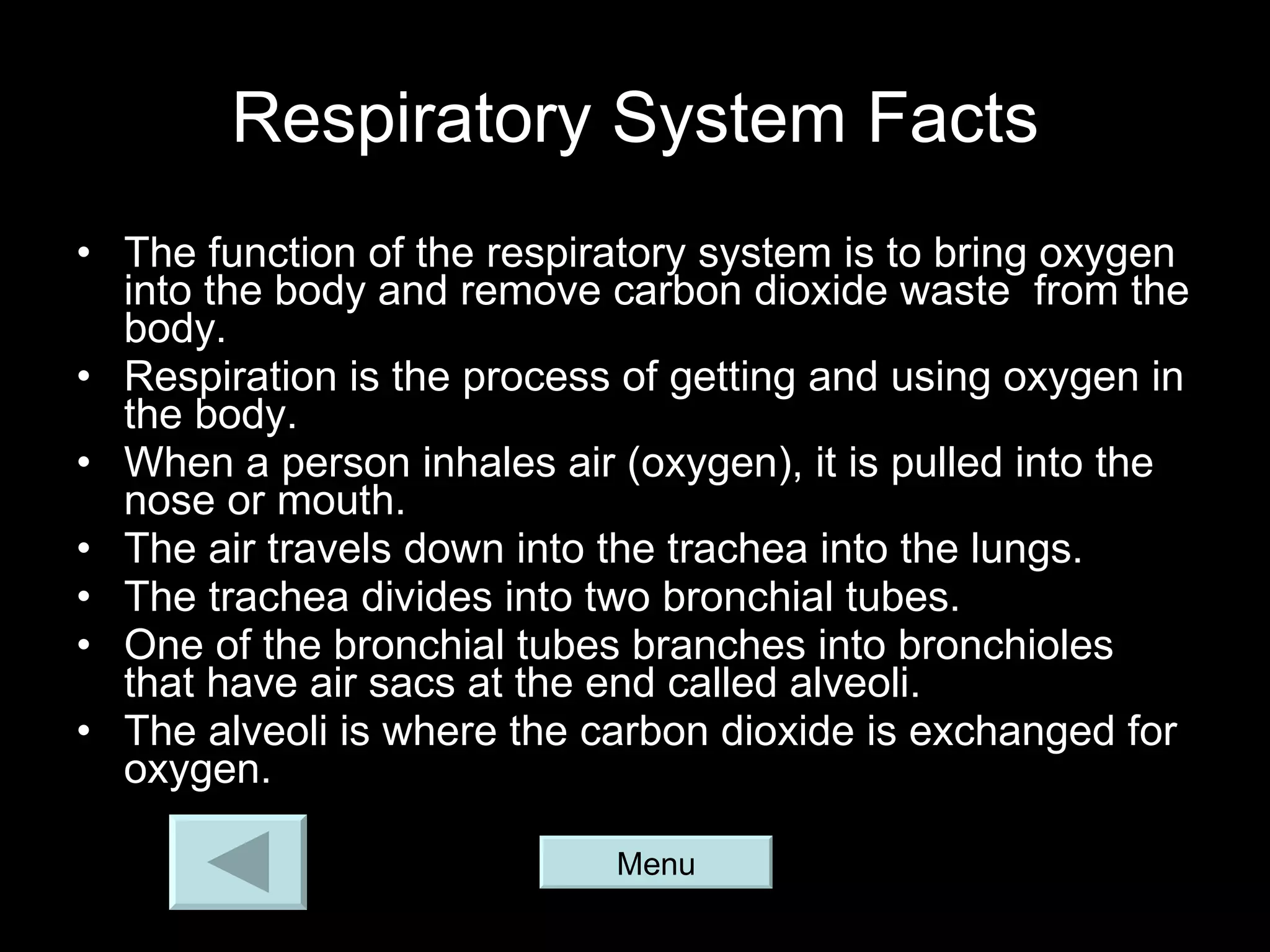 Respiratory System Facts The function of the respiratory system is to bring oxygen into the body and remove carbon dioxide waste  from the body. Respiration is the process of getting and using oxygen in the body. When a person inhales air (oxygen), it is pulled into the nose or mouth. The air travels down into the trachea into the lungs. The trachea divides into two bronchial tubes. One of the bronchial tubes branches into bronchioles that have air sacs at the end called alveoli. The alveoli is where the carbon dioxide is exchanged for oxygen. Menu 