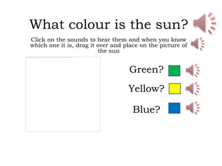 What colour is the sun?
Click on the sounds to hear them and when you know
which one it is, drag it over and place on the picture of
                         the sun


                                   Green?
                                   Yellow?

                                     Blue?
 
