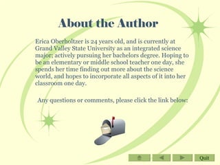 About the Author Erica Oberholtzer is 24 years old, and is currently at Grand Valley State University as an integrated science major; actively pursuing her bachelors degree. Hoping to be an elementary or middle school teacher one day, she spends her time finding out more about the science world, and hopes to incorporate all aspects of it into her classroom one day. Any questions or comments, please click the link below: Quit 