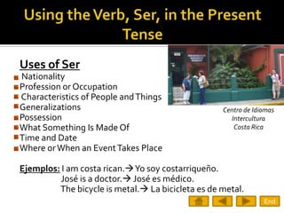 Uses of Ser
Nationality
Profession or Occupation
Characteristics of People and Things
Generalizations                                    Centro de Idiomas
Possession                                           Intercultura
What Something Is Made Of                             Costa Rica
Time and Date
Where or When an Event Takes Place

Ejemplos: I am costa rican.Yo soy costarriqueño.
          José is a doctor. José es médico.
         The bicycle is metal. La bicicleta es de metal.
                                                                End
 