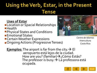 Uses of Estar
Location or Spacial Relationships
Health
Physical States and Conditions
Emotional States
                                            Centro de Idiomas
Certain Weather Expressions                   Intercultura
Ongoing Actions (Progressive Tenses)           Costa Rica

Ejemplos: The airport is far from the city. El
          aeropuerto está lejos de la ciudad.
         How are you? (familiar)¿Cómo Estás?
         The professor is busy. La professora está
         ocupada.
                                                         End
 