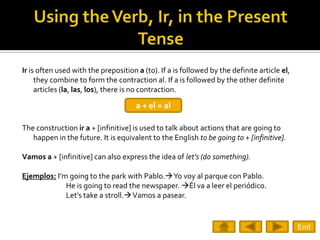 Ir is often used with the preposition a (to). If a is followed by the definite article el,
     they combine to form the contraction al. If a is followed by the other definite
     articles (la, las, los), there is no contraction.

                                      a + el = al

The construction ir a + [infinitive] is used to talk about actions that are going to
   happen in the future. It is equivalent to the English to be going to + [infinitive].

Vamos a + [infinitive] can also express the idea of let’s (do something).

Ejemplos: I’m going to the park with Pablo.Yo voy al parque con Pablo.
             He is going to read the newspaper. Él va a leer el periódico.
             Let’s take a stroll. Vamos a pasear.


                                                                                             End
 