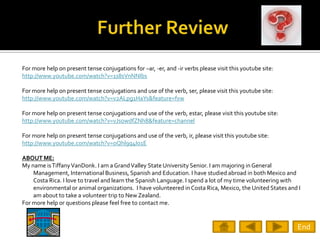 For more help on present tense conjugations for –ar, -er, and -ir verbs please visit this youtube site:
http://www.youtube.com/watch?v=1s8sVnNNIbs

For more help on present tense conjugations and use of the verb, ser, please visit this youtube site:
http://www.youtube.com/watch?v=v2ALpg1HaYs&feature=fvw

For more help on present tense conjugations and use of the verb, estar, please visit this youtube site:
http://www.youtube.com/watch?v=vJsowdfZNh8&feature=channel

For more help on present tense conjugations and use of the verb, ir, please visit this youtube site:
http://www.youtube.com/watch?v=oQhl9q4Io1E

ABOUT ME:
My name is Tiffany VanDonk. I am a Grand Valley State University Senior. I am majoring in General
    Management, International Business, Spanish and Education. I have studied abroad in both Mexico and
    Costa Rica. I love to travel and learn the Spanish Language. I spend a lot of my time volunteering with
    environmental or animal organizations. I have volunteered in Costa Rica, Mexico, the United States and I
    am about to take a volunteer trip to New Zealand.
For more help or questions please feel free to contact me.


                                                                                                          End
 