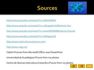 http://www.youtube.com/watch?v=1s8sVnNNIbs

http://www.youtube.com/watch?v=v2ALpg1HaYs&feature=fvw

http://www.youtube.com/watch?v=vJsowdfZNh8&feature=channel

http://www.youtube.com/watch?v=oQhl9q4Io1E

http://www.interculturacostarica.com/

http://www.udg.mx/

ClipArt Pictures from Microsoft Office 2007 PowerPoint

Universidad de Guadalajara Picture from my photos

Centro de Idiomas Intercultura Costa Rica Picture from my photos
                                                                   End
 