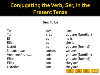 Ser: To be

Yo                     soy         I am
Tú                     eres        you are (familiar)
Él                     es          he is
Ella                   es          she is
Usted                  es          you are (formal)
Nosotros/as            somos       we are
Vosotros/as (Spain)    sois        you are (familiar)
Ellos                  son         you are (formal)
Ellas                  son         they are
Ustedes                son         they are
                                                        End
 