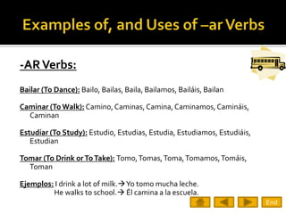 -AR Verbs:
Bailar (To Dance): Bailo, Bailas, Baila, Bailamos, Bailáis, Bailan

Caminar (To Walk): Camino, Caminas, Camina, Caminamos, Camináis,
  Caminan

Estudiar (To Study): Estudio, Estudias, Estudia, Estudiamos, Estudiáis,
   Estudian

Tomar (To Drink or To Take): Tomo, Tomas, Toma, Tomamos, Tomáis,
  Toman

Ejemplos: I drink a lot of milk.Yo tomo mucha leche.
         He walks to school. Él camina a la escuela.
                                                                          End
 
