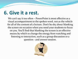 6. Give it a rest.
  We can’t say it too often – PowerPoint is most effective as a
  visual accompaniment to the spoken word, not as the vehicle
 for all of the content of a lecture. Don’t be shy about blanking
 the screen on occasion when you need your students to focus
    on you. You’ll find that blanking the screen is an effective
    means by which to change the energy from watching and
     listening to interaction, such as a group discussion or a
                  question - and answer session.
 