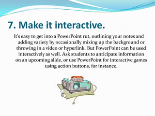 7. Make it interactive.
 It’s easy to get into a PowerPoint rut, outlining your notes and
    adding variety by occasionally mixing up the background or
   throwing in a video or hyperlink. But PowerPoint can be used
    interactively as well. Ask students to anticipate information
  on an upcoming slide, or use PowerPoint for interactive games
                   using action buttons, for instance.
 