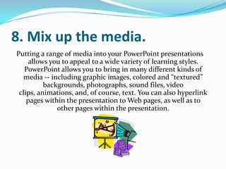 8. Mix up the media.
Putting a range of media into your PowerPoint presentations
     allows you to appeal to a wide variety of learning styles.
   PowerPoint allows you to bring in many different kinds of
   media -- including graphic images, colored and “textured”
          backgrounds, photographs, sound files, video
 clips, animations, and, of course, text. You can also hyperlink
    pages within the presentation to Web pages, as well as to
              other pages within the presentation.
 