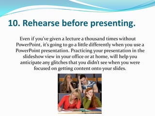 10. Rehearse before presenting.
   Even if you’ve given a lecture a thousand times without
 PowerPoint, it’s going to go a little differently when you use a
 PowerPoint presentation. Practicing your presentation in the
    slideshow view in your office or at home, will help you
   anticipate any glitches that you didn’t see when you were
          focused on getting content onto your slides.
 