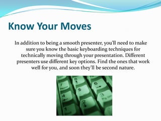 Know Your Moves
 In addition to being a smooth presenter, you’ll need to make
      sure you know the basic keyboarding techniques for
    technically moving through your presentation. Different
  presenters use different key options. Find the ones that work
         well for you, and soon they’ll be second nature.
 