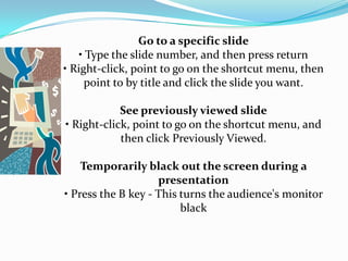 Go to a specific slide
    • Type the slide number, and then press return
• Right-click, point to go on the shortcut menu, then
     point to by title and click the slide you want.

            See previously viewed slide
• Right-click, point to go on the shortcut menu, and
            then click Previously Viewed.

    Temporarily black out the screen during a
                    presentation
• Press the B key - This turns the audience's monitor
                         black
 