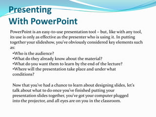Presenting
With PowerPoint
PowerPoint is an easy-to-use presentation tool – but, like with any tool,
its use is only as effective as the presenter who is using it. In putting
together your slideshow, you’ve obviously considered key elements such
as:
  •Who is the audience?
  •What do they already know about the material?
  •What do you want them to learn by the end of the lecture?
  •Where will the presentation take place and under what
  conditions?

 Now that you’ve had a chance to learn about designing slides, let’s
 talk about what to do once you’ve finished putting your
 presentation slides together, you’ve got your computer plugged
 into the projector, and all eyes are on you in the classroom.
 