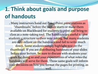 1. Think about goals and purpose
of handouts
 . Many instructors hand out PowerPoint presentations as
     “thumbnails” before the lecture starts or make them
  available on Blackboard for students to print and bring to
  class as a note-taking tool. The handouts are useful to give
 students a structure to their note taking, but many students
    are over-reliant on the handouts and fail to write much
       down. Some students simply highlight text on the
  thumbnail. If you are distributing handouts of your slides
   before your lecture, be sure to discuss with students your
   goals for doing so and your expectations of what roles the
 handouts will serve for them. Those same goals will inform
 your decisions on how you format the pages for printing, as
                               well.
 