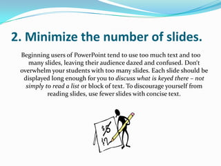 2. Minimize the number of slides.
 Beginning users of PowerPoint tend to use too much text and too
    many slides, leaving their audience dazed and confused. Don‘t
 overwhelm your students with too many slides. Each slide should be
  displayed long enough for you to discuss what is keyed there – not
   simply to read a list or block of text. To discourage yourself from
           reading slides, use fewer slides with concise text.
 