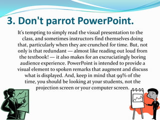 3. Don't parrot PowerPoint.
  It’s tempting to simply read the visual presentation to the
     class, and sometimes instructors find themselves doing
  that, particularly when they are crunched for time. But, not
  only is that redundant — almost like reading out loud from
   the textbook! — it also makes for an excruciatingly boring
    audience experience. PowerPoint is intended to provide a
  visual element to spoken remarks that augment and discuss
       what is displayed. And, keep in mind that 99% of the
       time, you should be looking at your students, not the
            projection screen or your computer screen.
 
