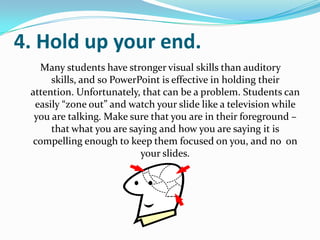 4. Hold up your end.
   Many students have stronger visual skills than auditory
      skills, and so PowerPoint is effective in holding their
 attention. Unfortunately, that can be a problem. Students can
  easily “zone out” and watch your slide like a television while
  you are talking. Make sure that you are in their foreground –
      that what you are saying and how you are saying it is
 compelling enough to keep them focused on you, and no on
                           your slides.
 