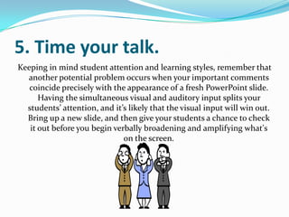 5. Time your talk.
Keeping in mind student attention and learning styles, remember that
  another potential problem occurs when your important comments
   coincide precisely with the appearance of a fresh PowerPoint slide.
      Having the simultaneous visual and auditory input splits your
  students’ attention, and it’s likely that the visual input will win out.
  Bring up a new slide, and then give your students a chance to check
   it out before you begin verbally broadening and amplifying what's
                              on the screen.
 