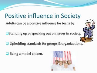 Positive influence in Society
Adults can be a positive influence for teens by:

Standing up or speaking out on issues in society.


 Upholding standards for groups & organizations.


 Being a model citizen.
 