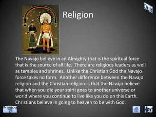 Religion



The Navajo believe in an Almighty that is the spiritual force
that is the source of all life. There are religious leaders as well
as temples and shrines. Unlike the Christian God the Navajo
force takes no form. Another difference between the Navajo
religion and the Christian religion is that the Navajo believe
that when you die your spirit goes to another universe or
world where you continue to live like you do on this Earth.
Christians believe in going to heaven to be with God.
 