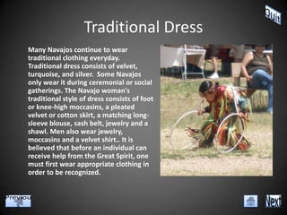 Traditional Dress
Many Navajos continue to wear
traditional clothing everyday.
Traditional dress consists of velvet,
turquoise, and silver. Some Navajos
only wear it during ceremonial or social
gatherings. The Navajo woman's
traditional style of dress consists of foot
or knee-high moccasins, a pleated
velvet or cotton skirt, a matching long-
sleeve blouse, sash belt, jewelry and a
shawl. Men also wear jewelry,
moccasins and a velvet shirt.. It is
believed that before an individual can
receive help from the Great Spirit, one
must first wear appropriate clothing in
order to be recognized.
 