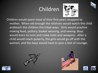 Children
Children would spent most of their first years strapped to
  mother. When old enough the relatives would watch the child
  andteach the children the tribal ways. Girls would practice
  making food, pottery, basket weaving, and sewing. Boys
  would learn to hunt and make tools and weapons. After a
  child would reach puberty, the girls would go off with the
  women, and the boys would have to pass a test of courage.
 