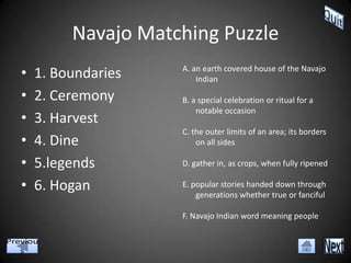 Navajo Matching Puzzle
•   1. Boundaries   A. an earth covered house of the Navajo
                        Indian

•   2. Ceremony     B. a special celebration or ritual for a
                        notable occasion
•   3. Harvest
                    C. the outer limits of an area; its borders
•   4. Dine             on all sides

•   5.legends       D. gather in, as crops, when fully ripened

•   6. Hogan        E. popular stories handed down through
                        generations whether true or fanciful

                    F. Navajo Indian word meaning people
 