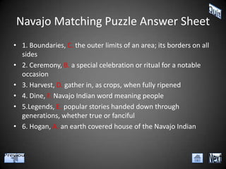 Navajo Matching Puzzle Answer Sheet
• 1. Boundaries, C. the outer limits of an area; its borders on all
  sides
• 2. Ceremony, B. a special celebration or ritual for a notable
  occasion
• 3. Harvest, D. gather in, as crops, when fully ripened
• 4. Dine, F. Navajo Indian word meaning people
• 5.Legends, E. popular stories handed down through
  generations, whether true or fanciful
• 6. Hogan, A. an earth covered house of the Navajo Indian
 