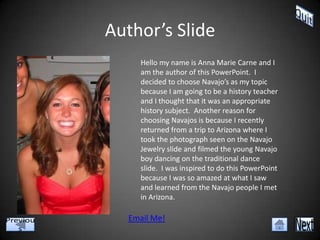 Author’s Slide
     Hello my name is Anna Marie Carne and I
     am the author of this PowerPoint. I
     decided to choose Navajo’s as my topic
     because I am going to be a history teacher
     and I thought that it was an appropriate
     history subject. Another reason for
     choosing Navajos is because I recently
     returned from a trip to Arizona where I
     took the photograph seen on the Navajo
     Jewelry slide and filmed the young Navajo
     boy dancing on the traditional dance
     slide. I was inspired to do this PowerPoint
     because I was so amazed at what I saw
     and learned from the Navajo people I met
     in Arizona.

  Email Me!
 