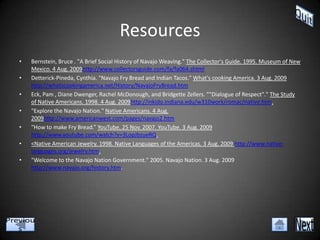 Resources
•   Bernstein, Bruce . "A Brief Social History of Navajo Weaving." The Collector's Guide. 1995. Museum of New
    Mexico. 4 Aug. 2009http://www.collectorsguide.com/fa/fa064.shtml
•   Detterick-Pineda, Cynthia. "Navajo Fry Bread and Indian Tacos." What's cooking America. 3 Aug. 2009
    http://whatscookingamerica.net/History/NavajoFryBread.htm
•   Eck, Pam , Diane Dwenger, Rachel McDonough, and Bridgette Zellers. ""Dialogue of Respect"." The Study
    of Native Americans. 1998. 4 Aug. 2009http://inkido.indiana.edu/w310work/romac/native.htm.
•   "Explore the Navajo Nation." Native Americans. 4 Aug.
    2009http://www.americanwest.com/pages/navajo2.htm
•   "How to make Fry Bread.” YouTube. 25 Nov. 2007. YouTube. 3 Aug. 2009
    http://www.youtube.com/watch?v=3LopJbzueRQ.
•   <Native American Jewelry. 1998. Native Languages of the Americas. 3 Aug. 2009 http://www.native-
    languages.org/jewelry.htm.
•   "Welcome to the Navajo Nation Government." 2005. Navajo Nation. 3 Aug. 2009
    http://www.navajo.org/history.htm.
 