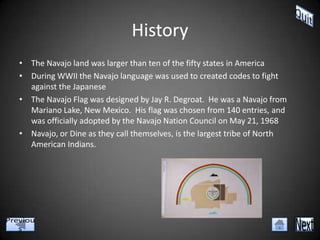 History
• The Navajo land was larger than ten of the fifty states in America
• During WWII the Navajo language was used to created codes to fight
  against the Japanese
• The Navajo Flag was designed by Jay R. Degroat. He was a Navajo from
  Mariano Lake, New Mexico. His flag was chosen from 140 entries, and
  was officially adopted by the Navajo Nation Council on May 21, 1968
• Navajo, or Dine as they call themselves, is the largest tribe of North
  American Indians.
 