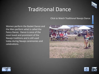 Traditional Dance
                                      Click to Watch Traditional Navajo Dance


Women perform the Basket Dance and
the Men perform what is called the
Fancy Dance. Dance is once of the
most loved and prominent of the
Navajo traditions and is still used
today during Navajo ceremonies and
celebrations.
 