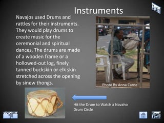 Instruments
Navajos used Drums and
rattles for their instruments.
They would play drums to
create music for the
ceremonial and spiritual
dances. The drums are made
of a wooden frame or a
hollowed-out log, finely
tanned buckskin or elk skin
stretched across the opening
by sinew thongs.                         Photo By Anna Carne



                          Hit the Drum to Watch a Navaho
                          Drum Circle
 