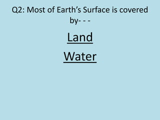 Q2: Most of Earth’s Surface is covered
by- - -
Land
Water