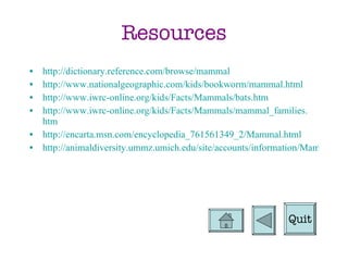Resources http://dictionary.reference.com/browse/mammal http://www.nationalgeographic.com/kids/bookworm/mammal.html http://www.iwrc-online.org/kids/Facts/Mammals/bats.htm http://www.iwrc-online.org/kids/Facts/Mammals/mammal_families. htm http://encarta.msn.com/encyclopedia_761561349_2/Mammal.html http://animaldiversity.ummz.umich.edu/site/accounts/information/Mammalia.html Quit 