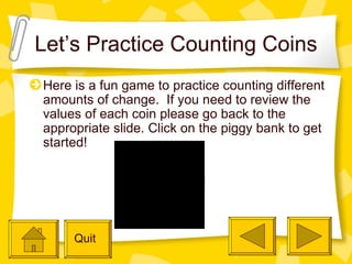 Let’s Practice Counting Coins Here is a fun game to practice counting different amounts of change.  If you need to review the values of each coin please go back to the appropriate slide. Click on the piggy bank to get started!  Quit 