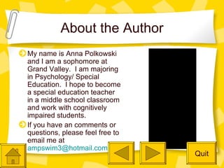 About the Author My name is Anna Polkowski and I am a sophomore at Grand Valley.  I am majoring in Psychology/ Special Education.  I hope to become a special education teacher in a middle school classroom and work with cognitively impaired students. If you have an comments or questions, please feel free to email me at  [email_address] Quit 